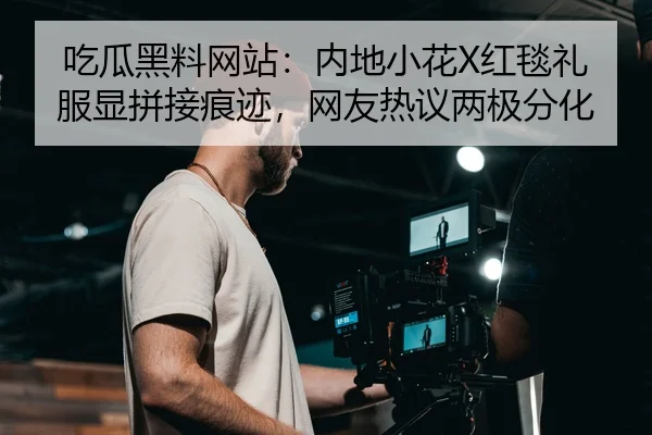 吃瓜黑料网站：内地小花X红毯礼服显拼接痕迹，网友热议两极分化