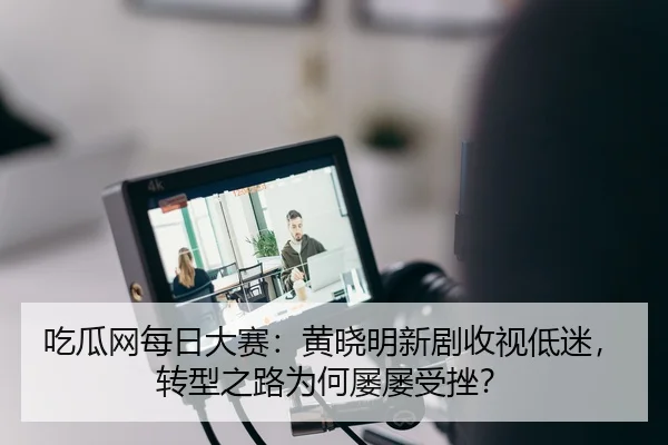 吃瓜网每日大赛：黄晓明新剧收视低迷，转型之路为何屡屡受挫？