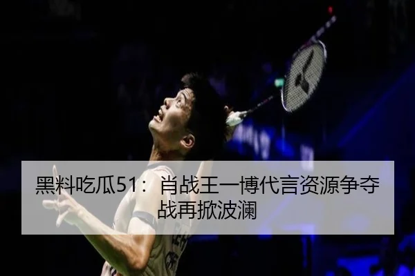 黑料吃瓜51：肖战王一博代言资源争夺战再掀波澜